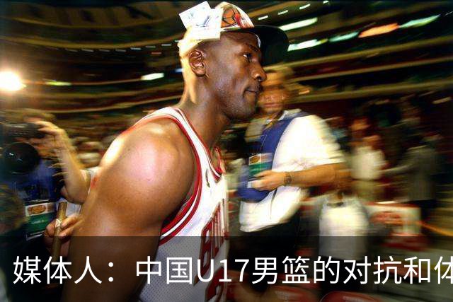 媒体人：中国U17男篮的对抗和体能劣势被无限放大 篮板就是抢不到